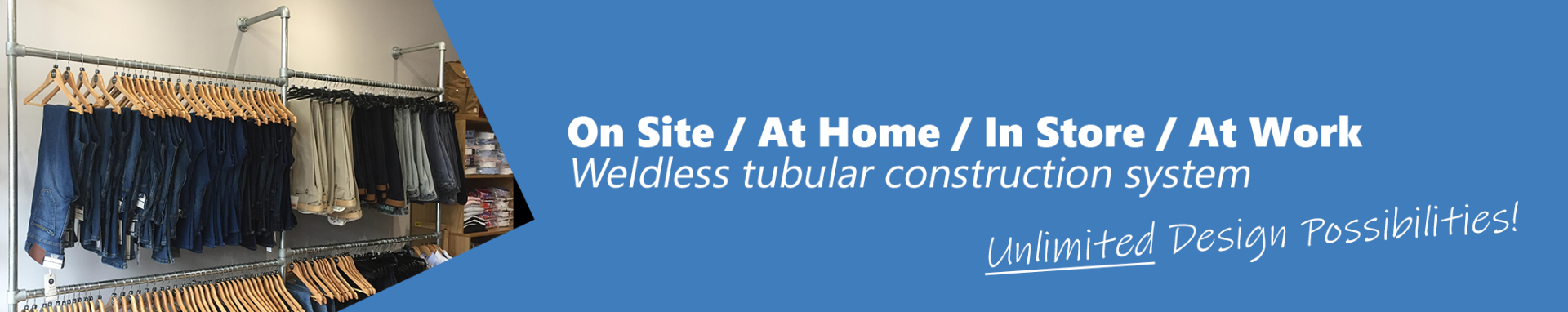 On Site / At Home / In Store / At Work. Weldless tubular construction system. Unlimited design possibilities.